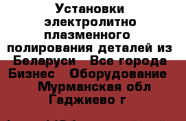 Установки электролитно-плазменного  полирования деталей из Беларуси - Все города Бизнес » Оборудование   . Мурманская обл.,Гаджиево г.